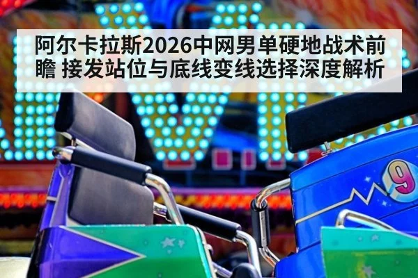 阿尔卡拉斯2026中网男单硬地战术前瞻 接发站位与底线变线选择深度解析