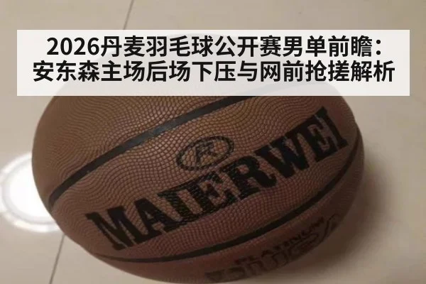 2026丹麦羽毛球公开赛男单前瞻:安东森主场后场下压与网前抢搓解析