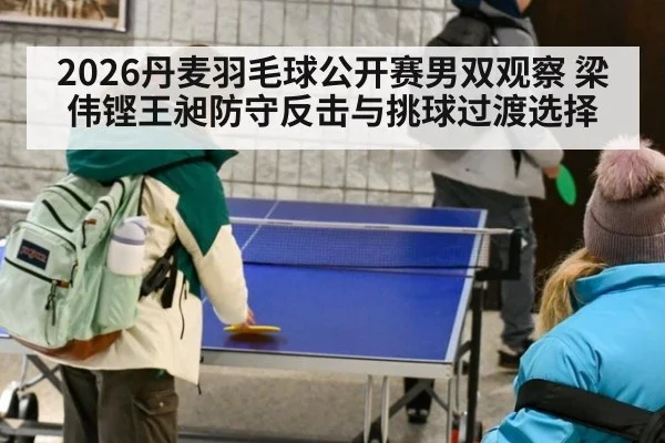 2026丹麦羽毛球公开赛男双观察 梁伟铿王昶防守反击与挑球过渡选择
